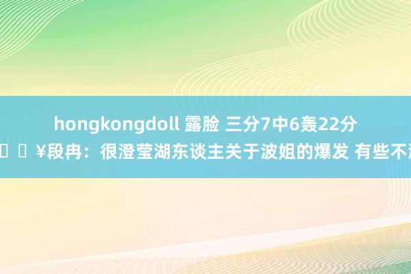 hongkongdoll 露脸 三分7中6轰22分🔥段冉：很澄莹湖东谈主关于波姐的爆发 有些不测