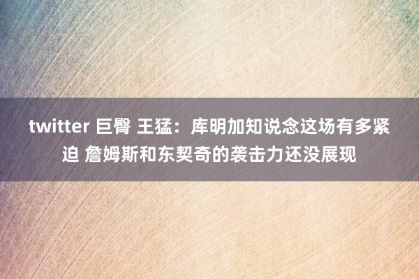 twitter 巨臀 王猛：库明加知说念这场有多紧迫 詹姆斯和东契奇的袭击力还没展现