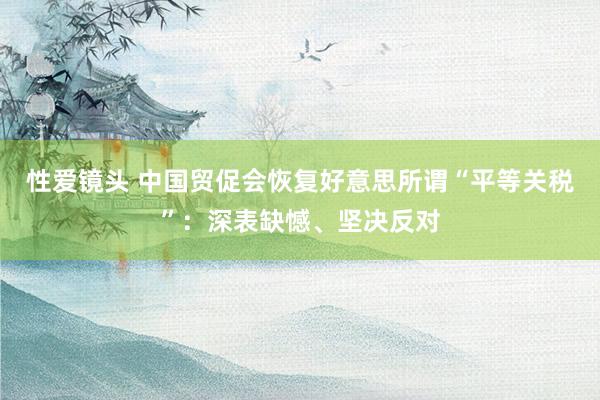 性爱镜头 中国贸促会恢复好意思所谓“平等关税”：深表缺憾、坚决反对