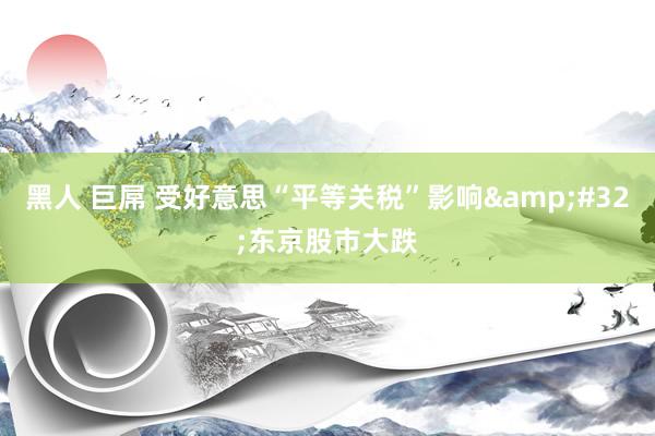 黑人 巨屌 受好意思“平等关税”影响&#32;东京股市大跌