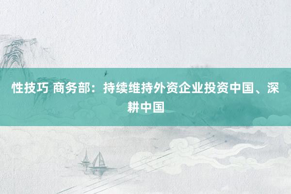 性技巧 商务部：持续维持外资企业投资中国、深耕中国