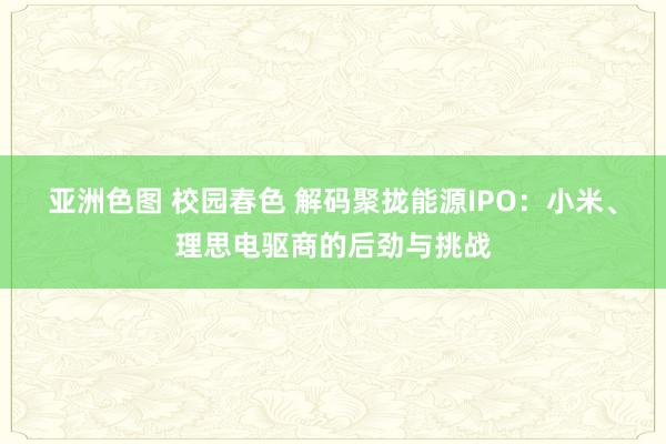 亚洲色图 校园春色 解码聚拢能源IPO：小米、理思电驱商的后劲与挑战