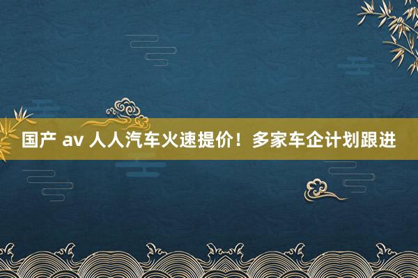 国产 av 人人汽车火速提价！多家车企计划跟进