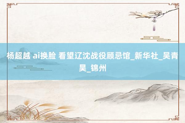 杨超越 ai换脸 看望辽沈战役顾忌馆_新华社_吴青昊_锦州