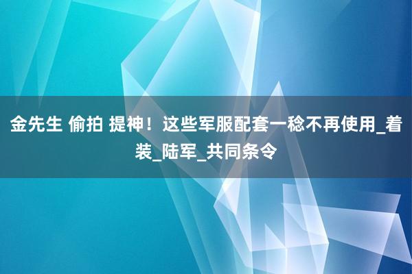 金先生 偷拍 提神！这些军服配套一稔不再使用_着装_陆军_共同条令