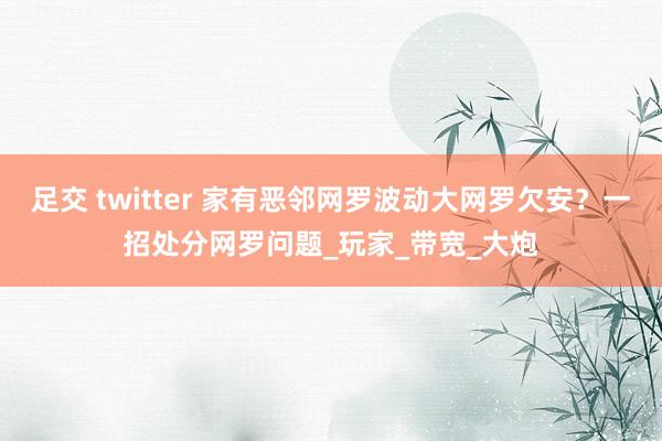 足交 twitter 家有恶邻网罗波动大网罗欠安？一招处分网罗问题_玩家_带宽_大炮
