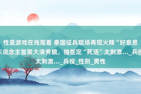 性爱游戏在线观看 泰国征兵现场再现火辣“好意思女”！变性东说念主皆聚大清秀貌，抽签定“死活”太刺激..._兵役_性别_男性