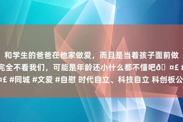 和学生的爸爸在他家做爱，而且是当着孩子面前做爱，太刺激了，孩子完全不看我们，可能是年龄还小什么都不懂吧🤣 #同城 #文爱 #自慰 时代自立、科技自立 科创板公司合力搪塞全球挑战