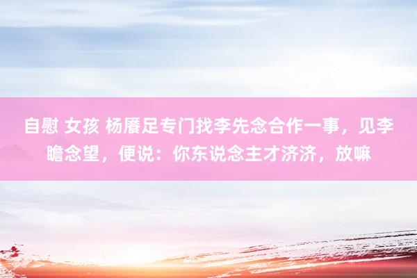 自慰 女孩 杨餍足专门找李先念合作一事，见李瞻念望，便说：你东说念主才济济，放嘛