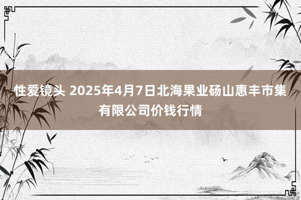 性爱镜头 2025年4月7日北海果业砀山惠丰市集有限公司价钱行情
