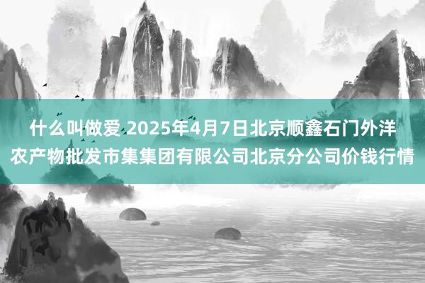 什么叫做爱 2025年4月7日北京顺鑫石门外洋农产物批发市集集团有限公司北京分公司价钱行情