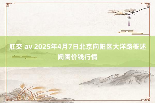 肛交 av 2025年4月7日北京向阳区大洋路概述阛阓价钱行情