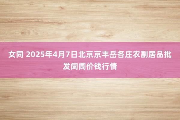 女同 2025年4月7日北京京丰岳各庄农副居品批发阛阓价钱行情