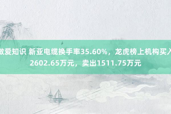 做爱知识 新亚电缆换手率35.60%，龙虎榜上机构买入2602.65万元，卖出1511.75万元
