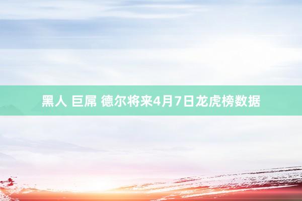 黑人 巨屌 德尔将来4月7日龙虎榜数据