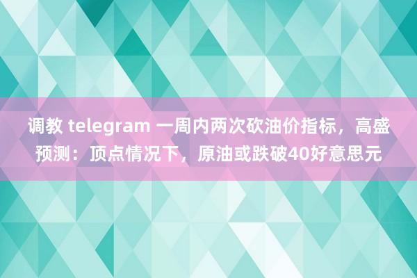 调教 telegram 一周内两次砍油价指标，高盛预测：顶点情况下，原油或跌破40好意思元