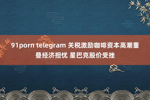 91porn telegram 关税激励咖啡资本高潮重叠经济担忧 星巴克股价受挫