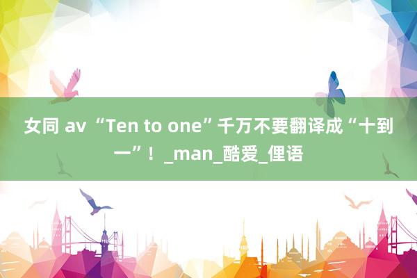 女同 av “Ten to one”千万不要翻译成“十到一”！_man_酷爱_俚语