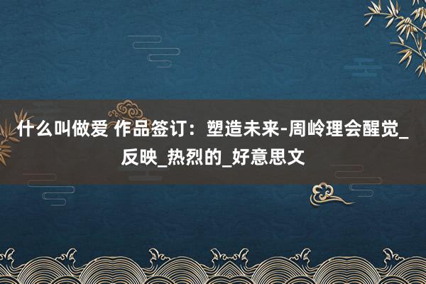 什么叫做爱 作品签订：塑造未来-周岭理会醒觉_反映_热烈的_好意思文