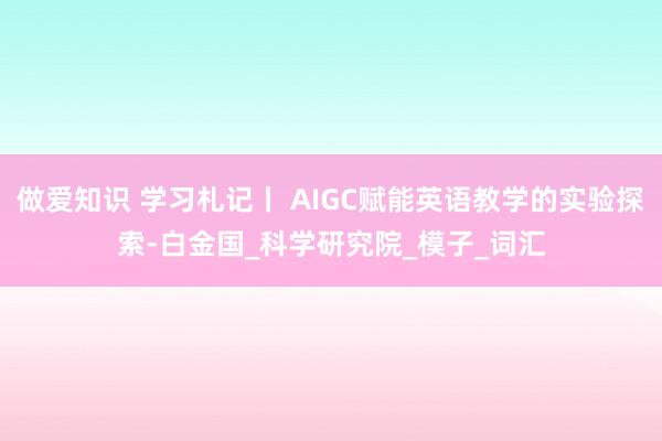 做爱知识 学习札记丨 AIGC赋能英语教学的实验探索-白金国_科学研究院_模子_词汇