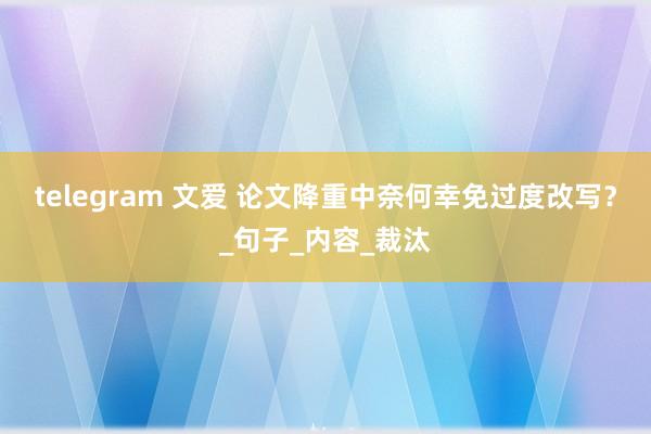 telegram 文爱 论文降重中奈何幸免过度改写？_句子_内容_裁汰