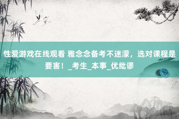 性爱游戏在线观看 雅念念备考不迷濛，选对课程是要害！_考生_本事_优纰谬