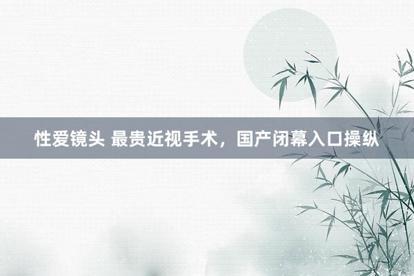 性爱镜头 最贵近视手术，国产闭幕入口操纵
