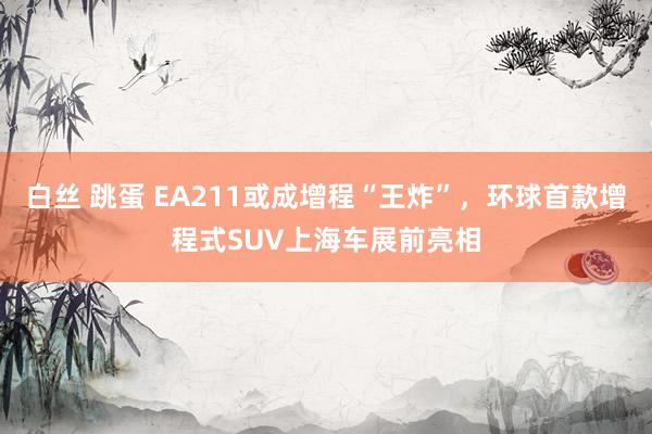 白丝 跳蛋 EA211或成增程“王炸”，环球首款增程式SUV上海车展前亮相