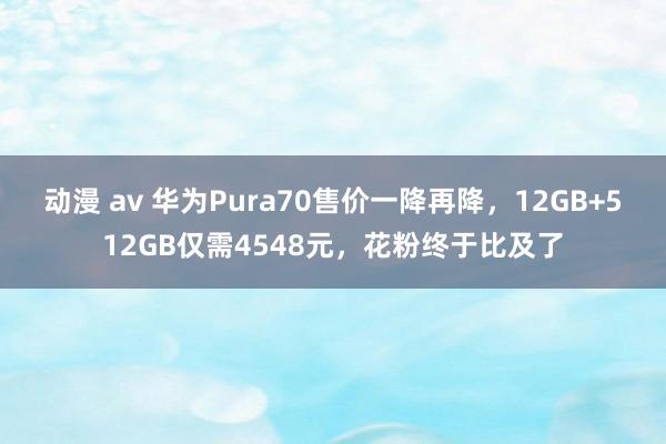 动漫 av 华为Pura70售价一降再降，12GB+512GB仅需4548元，花粉终于比及了