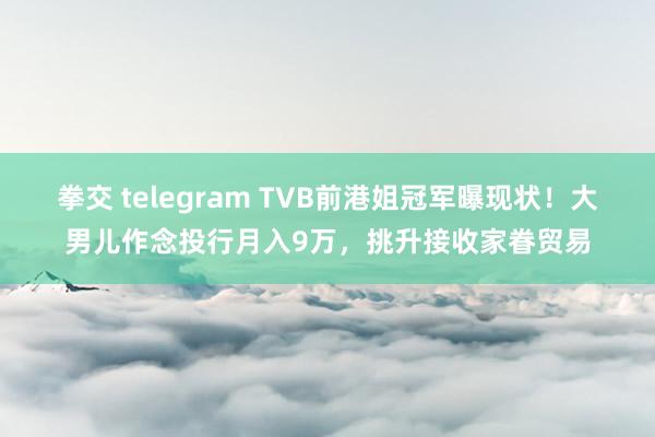 拳交 telegram TVB前港姐冠军曝现状！大男儿作念投行月入9万，挑升接收家眷贸易