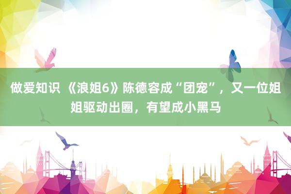 做爱知识 《浪姐6》陈德容成“团宠”，又一位姐姐驱动出圈，有望成小黑马