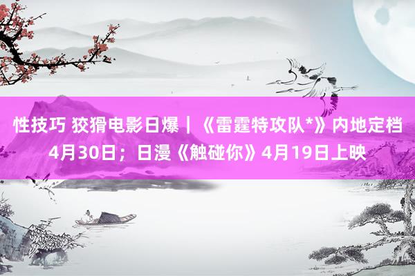 性技巧 狡猾电影日爆｜《雷霆特攻队*》内地定档4月30日；日漫《触碰你》4月19日上映