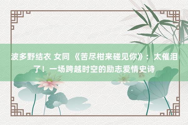 波多野结衣 女同 《苦尽柑来碰见你》：太催泪了！一场跨越时空的励志爱情史诗