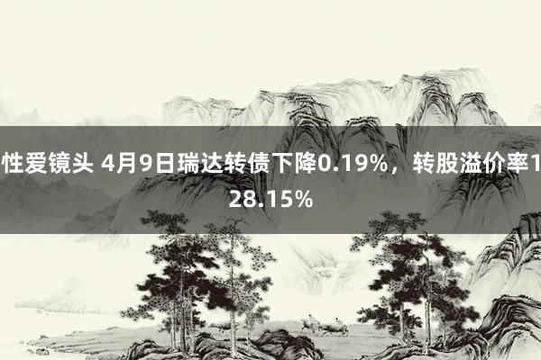 性爱镜头 4月9日瑞达转债下降0.19%，转股溢价率128.15%