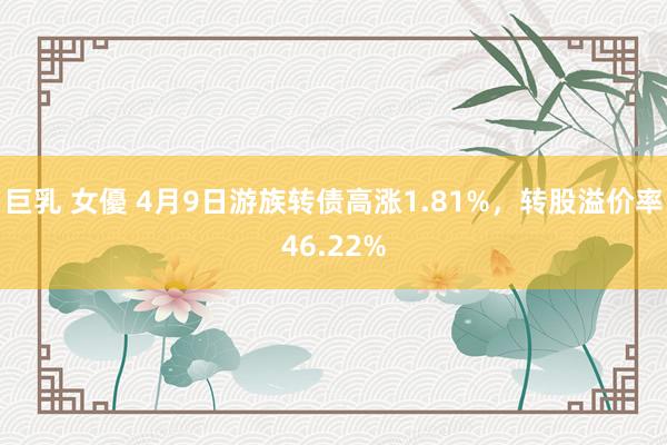 巨乳 女優 4月9日游族转债高涨1.81%，转股溢价率46.22%