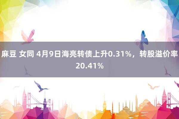 麻豆 女同 4月9日海亮转债上升0.31%，转股溢价率20.41%