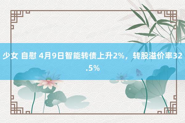 少女 自慰 4月9日智能转债上升2%，转股溢价率32.5%
