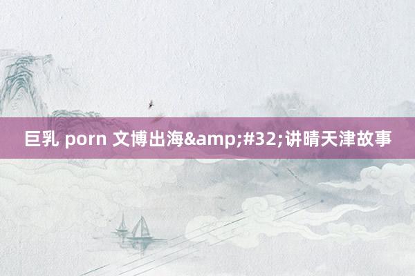 巨乳 porn 文博出海&#32;讲晴天津故事