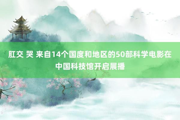 肛交 哭 来自14个国度和地区的50部科学电影在中国科技馆开启展播