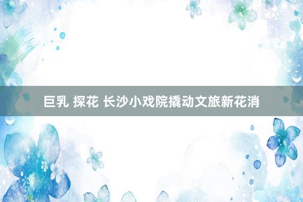 巨乳 探花 长沙小戏院撬动文旅新花消