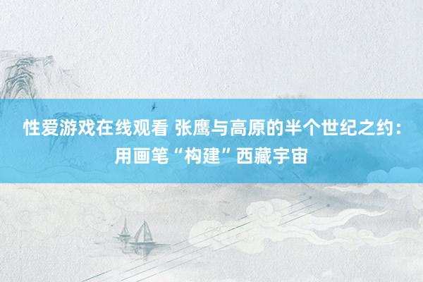 性爱游戏在线观看 张鹰与高原的半个世纪之约：用画笔“构建”西藏宇宙