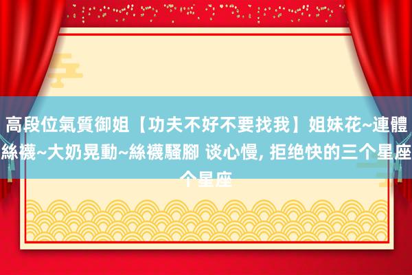 高段位氣質御姐【功夫不好不要找我】姐妹花~連體絲襪~大奶晃動~絲襪騷腳 谈心慢， 拒绝快的三个星座