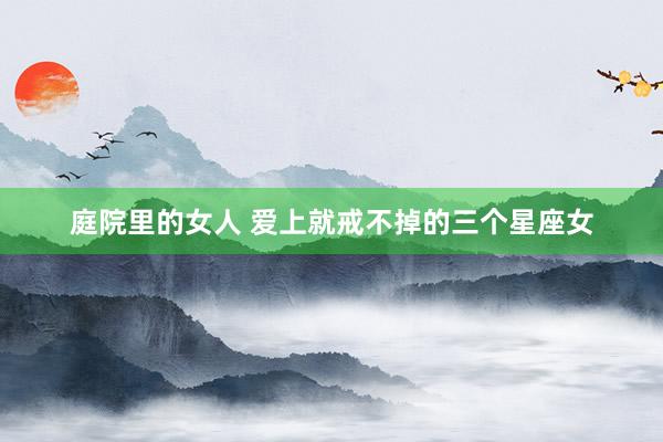 庭院里的女人 爱上就戒不掉的三个星座女