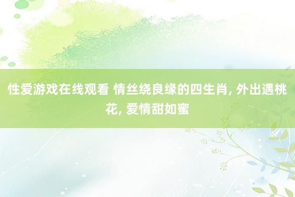 性爱游戏在线观看 情丝绕良缘的四生肖， 外出遇桃花， 爱情甜如蜜