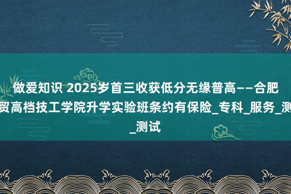 做爱知识 2025岁首三收获低分无缘普高——合肥工贸高档技工学院升学实验班条约有保险_专科_服务_测试