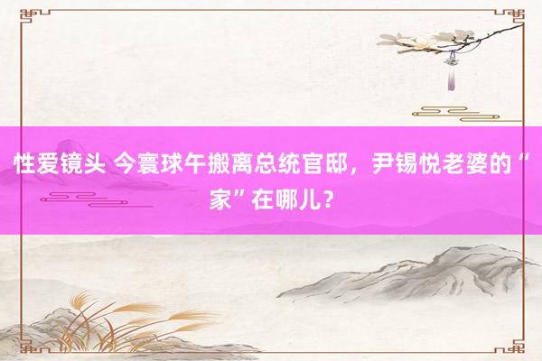 性爱镜头 今寰球午搬离总统官邸，尹锡悦老婆的“家”在哪儿？