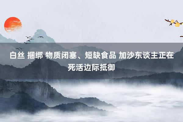 白丝 捆绑 物质闭塞、短缺食品 加沙东谈主正在死活边际抵御