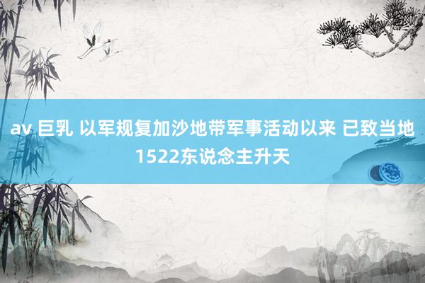 av 巨乳 以军规复加沙地带军事活动以来 已致当地1522东说念主升天