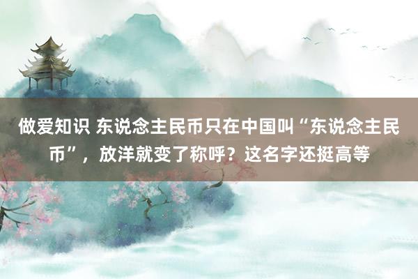 做爱知识 东说念主民币只在中国叫“东说念主民币”，放洋就变了称呼？这名字还挺高等