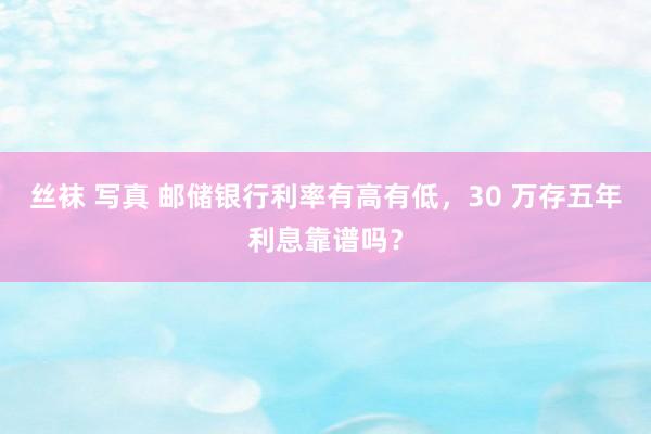 丝袜 写真 邮储银行利率有高有低，30 万存五年利息靠谱吗？